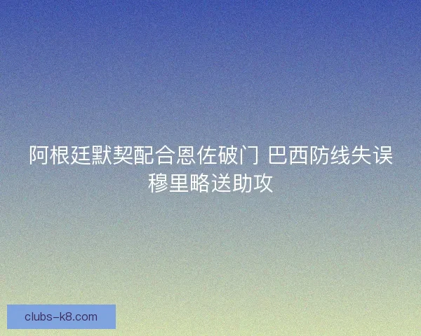 阿根廷默契配合恩佐破门 巴西防线失误穆里略送助攻