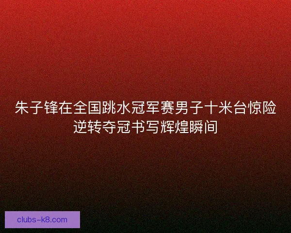 朱子锋在全国跳水冠军赛男子十米台惊险逆转夺冠书写辉煌瞬间 朱子锋在全国跳水冠军赛男子十米台惊险逆转夺冠书写辉煌瞬间