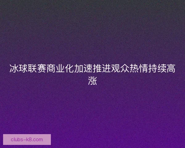 冰球联赛商业化加速推进观众热情持续高涨