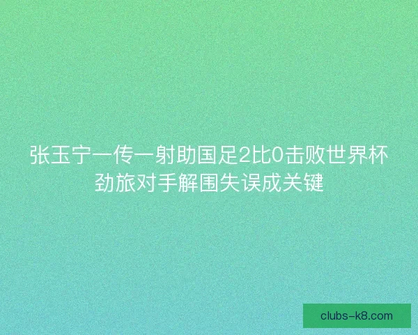 张玉宁一传一射助国足2比0击败世界杯劲旅对手解围失误成关键