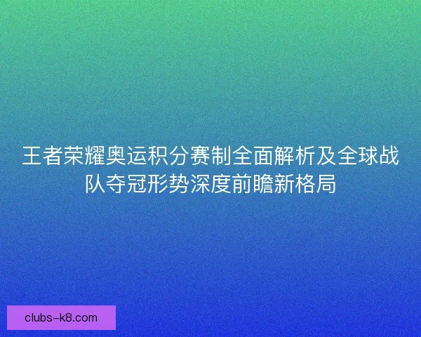 王者荣耀奥运积分赛制全面解析及全球战队夺冠形势深度前瞻新格局