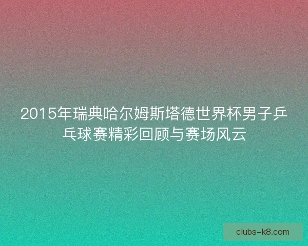 2015年瑞典哈尔姆斯塔德世界杯男子乒乓球赛精彩回顾与赛场风云