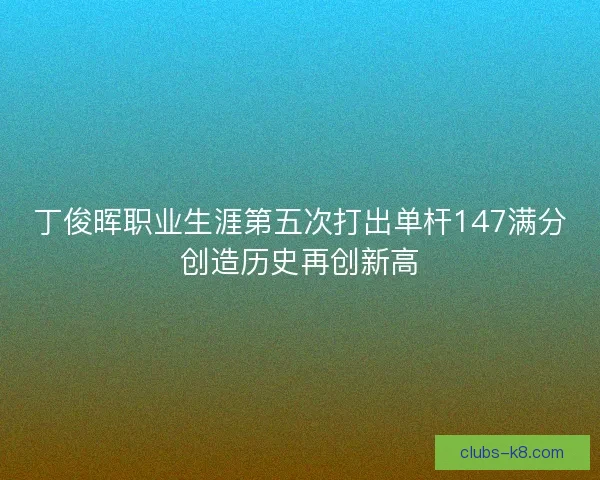 丁俊晖职业生涯第五次打出单杆147满分创造历史再创新高