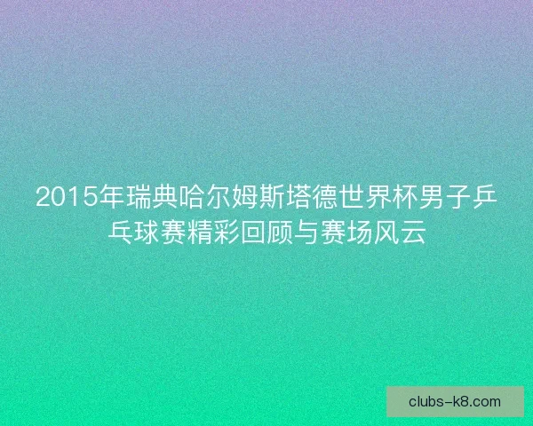 2015年瑞典哈尔姆斯塔德世界杯男子乒乓球赛精彩回顾与赛场风云