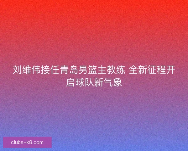 刘维伟接任青岛男篮主教练 全新征程开启球队新气象