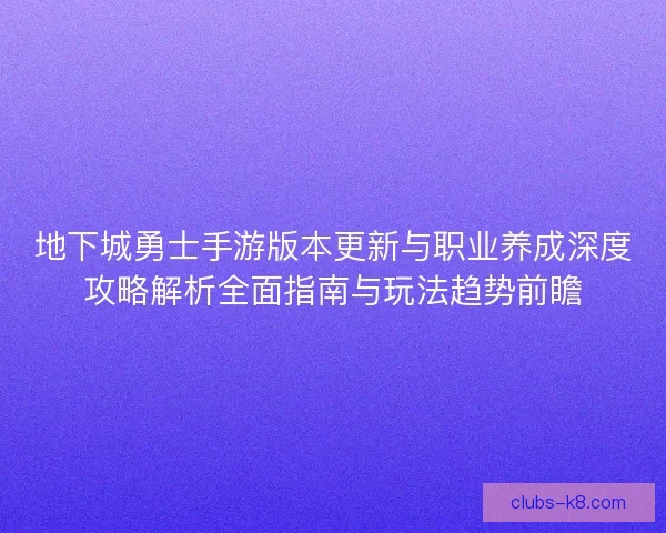 地下城勇士手游版本更新与职业养成深度攻略解析全面指南与玩法趋势前瞻