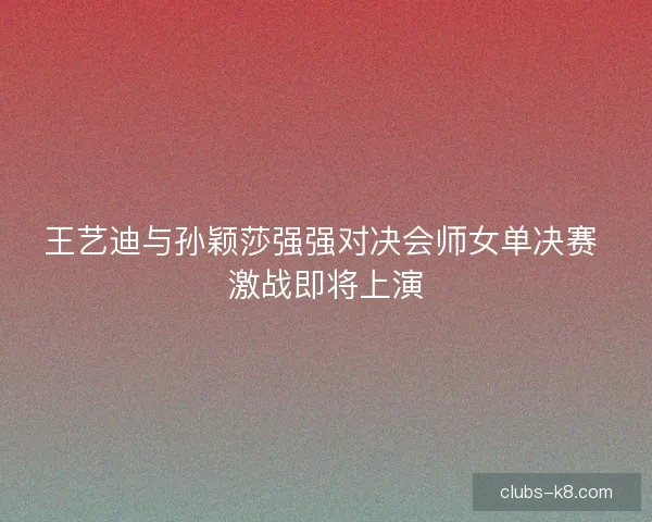 王艺迪与孙颖莎强强对决会师女单决赛 激战即将上演