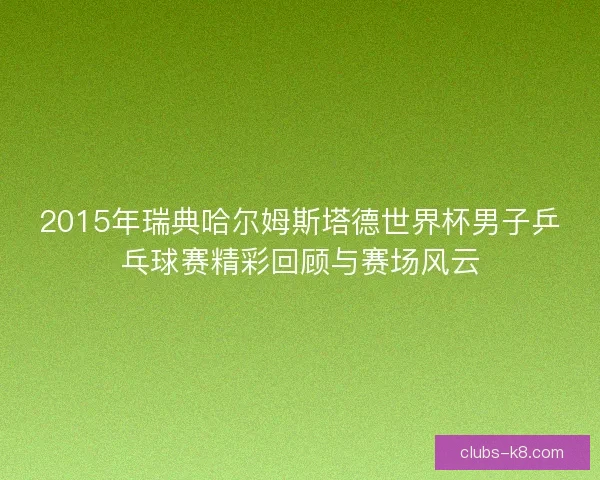 2015年瑞典哈尔姆斯塔德世界杯男子乒乓球赛精彩回顾与赛场风云