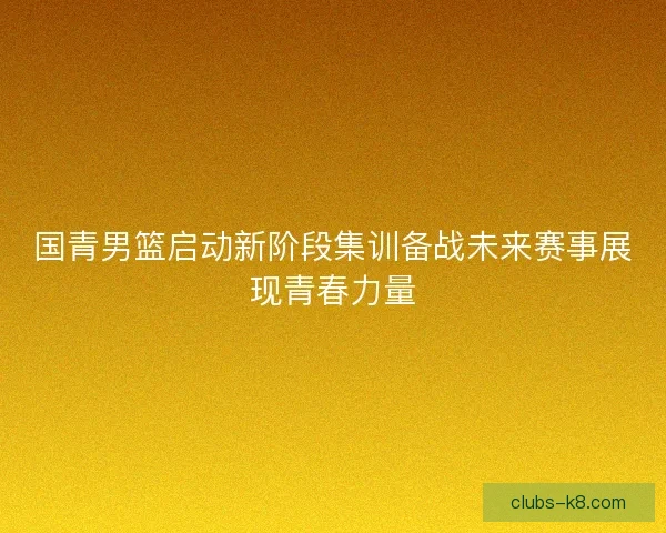 国青男篮启动新阶段集训备战未来赛事展现青春力量