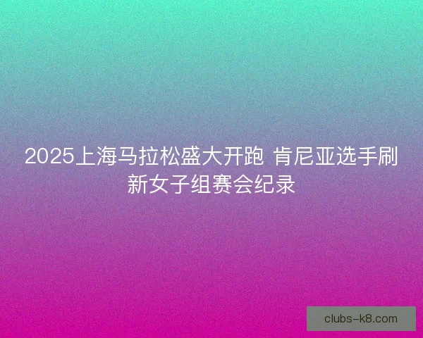 2025上海马拉松盛大开跑 肯尼亚选手刷新女子组赛会纪录